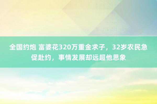 全国约炮 富婆花320万重金求子，32岁农民急促赴约，事情发展却远超他思象