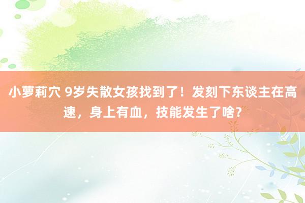 小萝莉穴 9岁失散女孩找到了！发刻下东谈主在高速，身上有血，技能发生了啥？