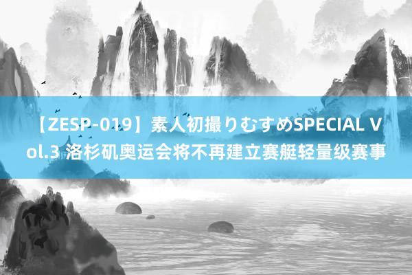 【ZESP-019】素人初撮りむすめSPECIAL Vol.3 洛杉矶奥运会将不再建立赛艇轻量级赛事