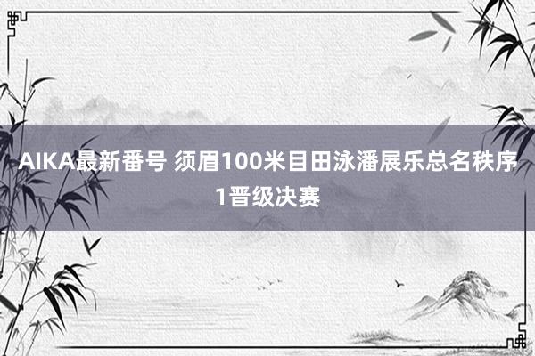 AIKA最新番号 须眉100米目田泳潘展乐总名秩序1晋级决赛