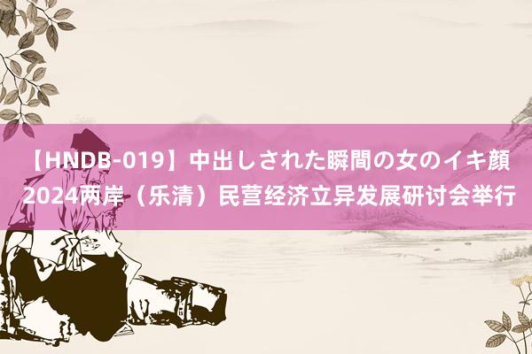 【HNDB-019】中出しされた瞬間の女のイキ顔 2024两岸（乐清）民营经济立异发展研讨会举行