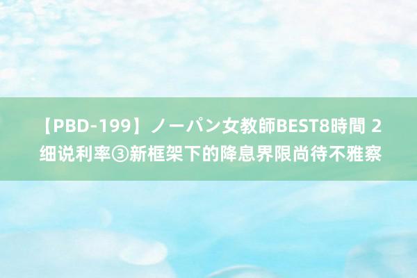 【PBD-199】ノーパン女教師BEST8時間 2 细说利率③新框架下的降息界限尚待不雅察