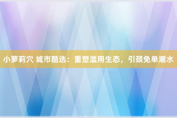 小萝莉穴 城市酷选：重塑滥用生态，引颈免单潮水