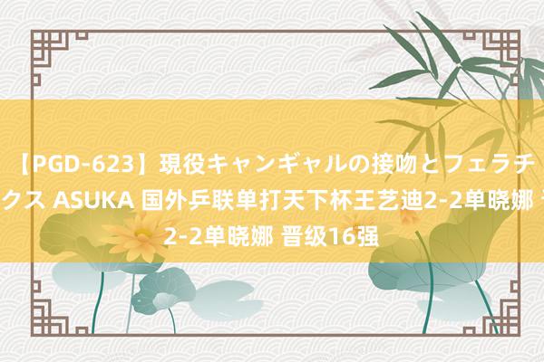 【PGD-623】現役キャンギャルの接吻とフェラチオとセックス ASUKA 国外乒联单打天下杯王艺迪2-2单晓娜 晋级16强