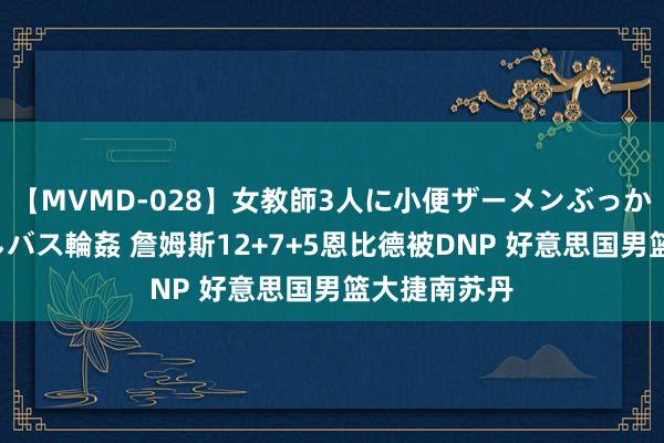 【MVMD-028】女教師3人に小便ザーメンぶっかけ2穴中出しバス輪姦 詹姆斯12+7+5恩比德被DNP 好意思国男篮大捷南苏丹