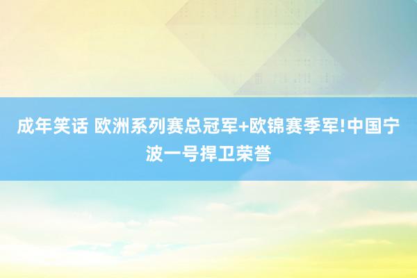 成年笑话 欧洲系列赛总冠军+欧锦赛季军!中国宁波一号捍卫荣誉