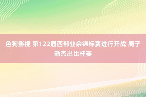 色狗影视 第122届西部业余锦标赛进行开战 周子勤杰出比杆赛