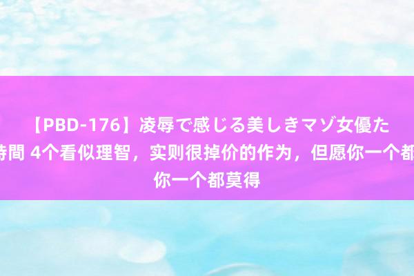 【PBD-176】凌辱で感じる美しきマゾ女優たち8時間 4个看似理智，实则很掉价的作为，但愿你一个都莫得