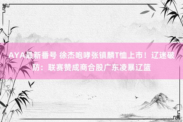 AYA最新番号 徐杰咆哮张镇麟T恤上市！辽迷破防：联赛赞成商合股广东凌暴辽篮