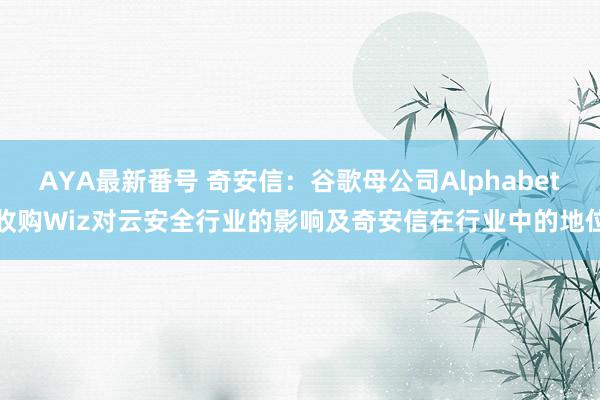 AYA最新番号 奇安信：谷歌母公司Alphabet收购Wiz对云安全行业的影响及奇安信在行业中的地位