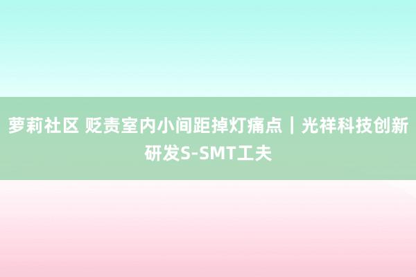 萝莉社区 贬责室内小间距掉灯痛点｜光祥科技创新研发S-SMT工夫