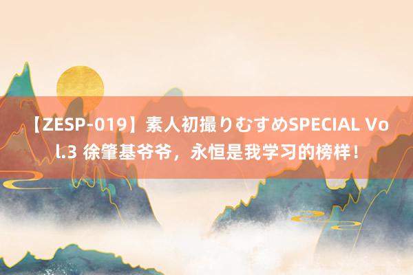 【ZESP-019】素人初撮りむすめSPECIAL Vol.3 徐肇基爷爷，永恒是我学习的榜样！