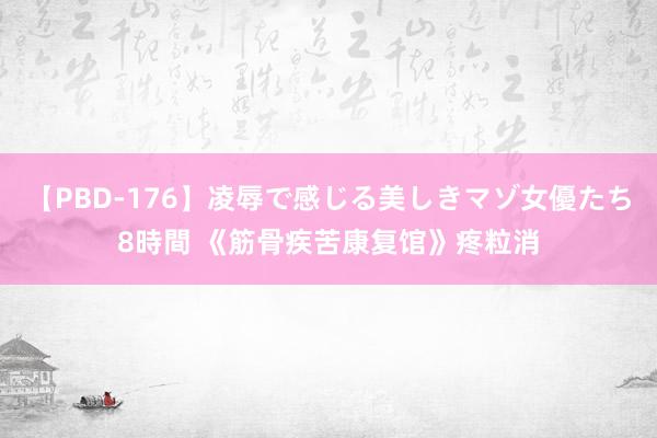 【PBD-176】凌辱で感じる美しきマゾ女優たち8時間 《筋骨疾苦康复馆》疼粒消