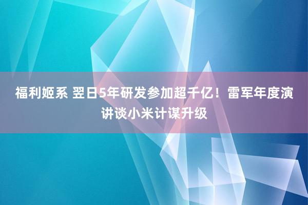 福利姬系 翌日5年研发参加超千亿！雷军年度演讲谈小米计谋升级