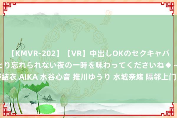 【KMVR-202】【VR】中出しOKのセクキャバにようこそ◆～濃密ねっとり忘れられない夜の一時を味わってくださいね◆～ 波多野結衣 AIKA 水谷心音 推川ゆうり 水城奈緒 隔邻上门服务，让生计更粗浅 (words)