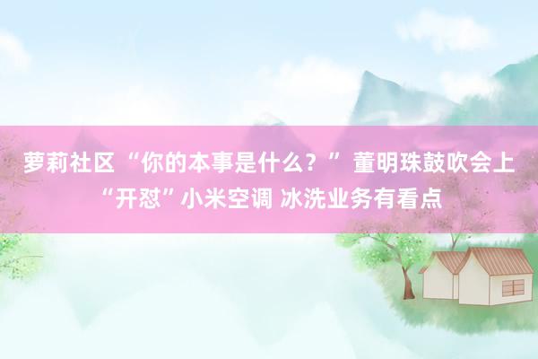 萝莉社区 “你的本事是什么？” 董明珠鼓吹会上“开怼”小米空调 冰洗业务有看点