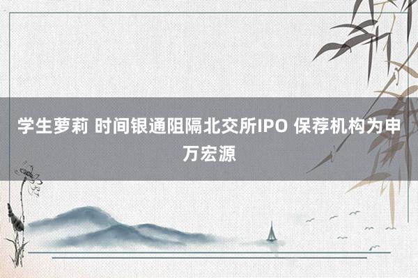 学生萝莉 时间银通阻隔北交所IPO 保荐机构为申万宏源