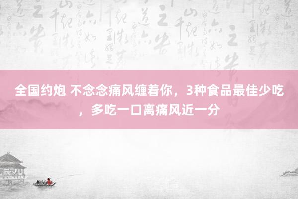 全国约炮 不念念痛风缠着你，3种食品最佳少吃，多吃一口离痛风近一分