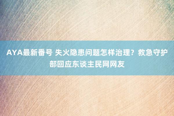 AYA最新番号 失火隐患问题怎样治理？救急守护部回应东谈主民网网友