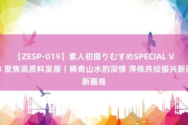 【ZESP-019】素人初撮りむすめSPECIAL Vol.3 聚焦高质料发展丨稀奇山水的深情 萍株共绘振兴新画卷