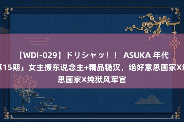 【WDI-029】ドリシャッ！！ ASUKA 年代文系列「第15期」女主撩东说念主+精品糙汉，绝好意思画家X纯狱风军官