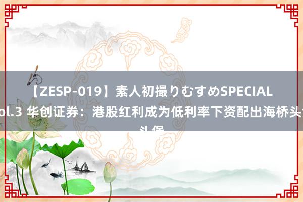 【ZESP-019】素人初撮りむすめSPECIAL Vol.3 华创证券：港股红利成为低利率下资配出海桥头堡