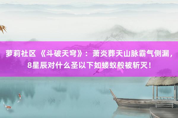 萝莉社区 《斗破天穹》：萧炎葬天山脉霸气侧漏，8星辰对什么圣以下如蝼蚁般被斩灭！