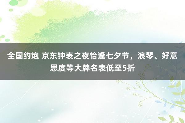 全国约炮 京东钟表之夜恰逢七夕节，浪琴、好意思度等大牌名表低至5折