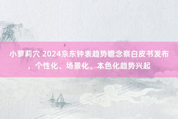 小萝莉穴 2024京东钟表趋势瞻念察白皮书发布，个性化、场景化、本色化趋势兴起