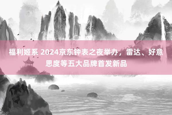 福利姬系 2024京东钟表之夜举办，雷达、好意思度等五大品牌首发新品