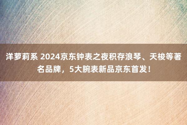 洋萝莉系 2024京东钟表之夜积存浪琴、天梭等著名品牌，5大腕表新品京东首发！