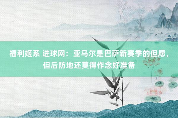 福利姬系 进球网：亚马尔是巴萨新赛季的但愿，但后防地还莫得作念好准备