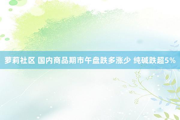 萝莉社区 国内商品期市午盘跌多涨少 纯碱跌超5%