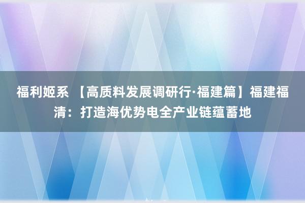 福利姬系 【高质料发展调研行·福建篇】福建福清：打造海优势电全产业链蕴蓄地