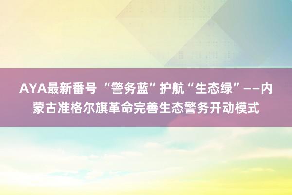 AYA最新番号 “警务蓝”护航“生态绿”——内蒙古准格尔旗革命完善生态警务开动模式