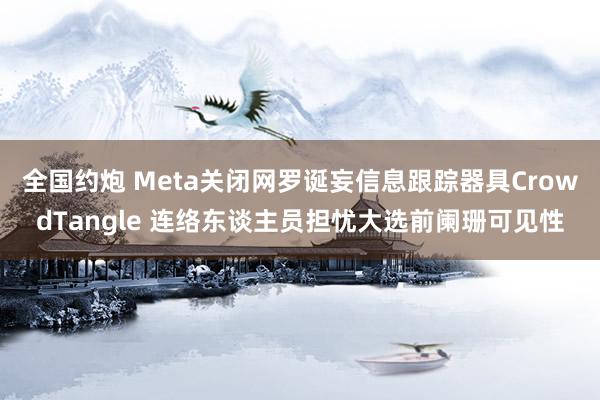 全国约炮 Meta关闭网罗诞妄信息跟踪器具CrowdTangle 连络东谈主员担忧大选前阑珊可见性