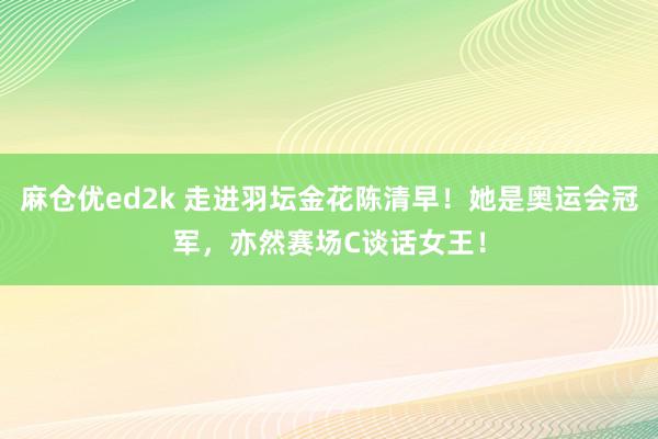 麻仓优ed2k 走进羽坛金花陈清早！她是奥运会冠军，亦然赛场C谈话女王！