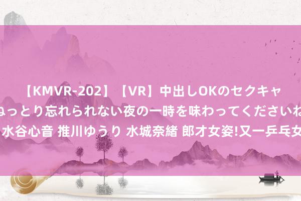 【KMVR-202】【VR】中出しOKのセクキャバにようこそ◆～濃密ねっとり忘れられない夜の一時を味わってくださいね◆～ 波多野結衣 AIKA 水谷心音 推川ゆうり 水城奈緒 郎才女姿!又一乒乓女神“表白”樊振东:他一直是我最可爱的通顺员