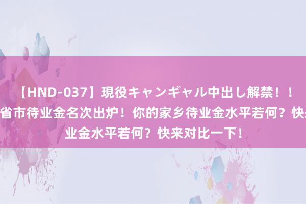 【HND-037】現役キャンギャル中出し解禁！！ ASUKA 31省市待业金名次出炉！你的家乡待业金水平若何？快来对比一下！