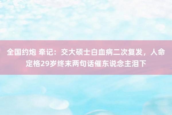 全国约炮 牵记：交大硕士白血病二次复发，人命定格29岁终末两句话催东说念主泪下