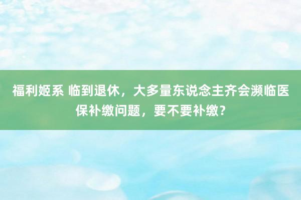 福利姬系 临到退休，大多量东说念主齐会濒临医保补缴问题，要不要补缴？