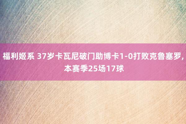 福利姬系 37岁卡瓦尼破门助博卡1-0打败克鲁塞罗, 本赛季25场17球