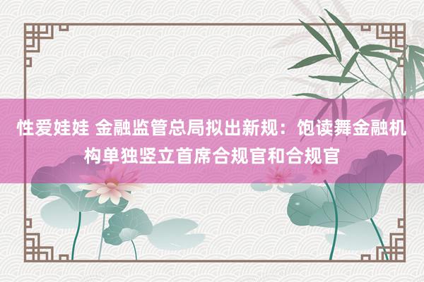 性爱娃娃 金融监管总局拟出新规：饱读舞金融机构单独竖立首席合规官和合规官