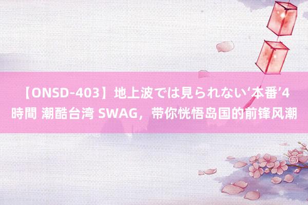 【ONSD-403】地上波では見られない‘本番’4時間 潮酷台湾 SWAG，带你恍悟岛国的前锋风潮