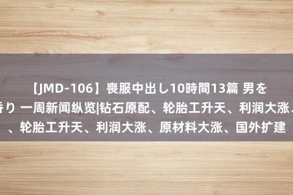 【JMD-106】喪服中出し10時間13篇 男を狂わす生臭い未亡人の香り 一周新闻纵览|钻石原配、轮胎工升天、利润大涨、原材料大涨、国外扩建