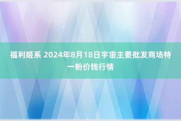 福利姬系 2024年8月18日宇宙主要批发商场特一粉价钱行情