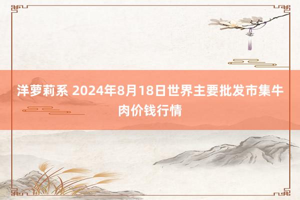 洋萝莉系 2024年8月18日世界主要批发市集牛肉价钱行情