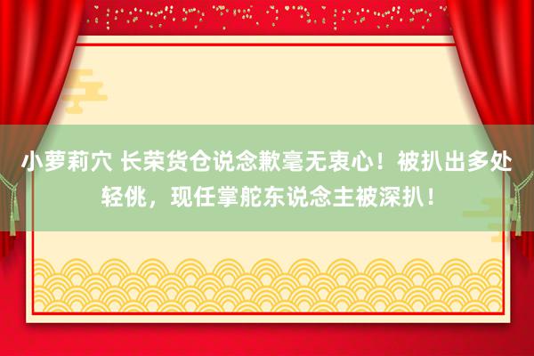 小萝莉穴 长荣货仓说念歉毫无衷心！被扒出多处轻佻，现任掌舵东说念主被深扒！