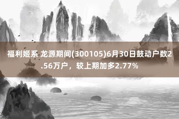 福利姬系 龙源期间(300105)6月30日鼓动户数2.56万户，较上期加多2.77%