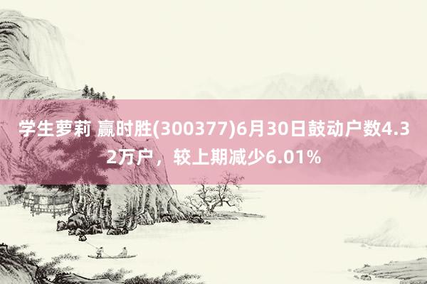 学生萝莉 赢时胜(300377)6月30日鼓动户数4.32万户，较上期减少6.01%